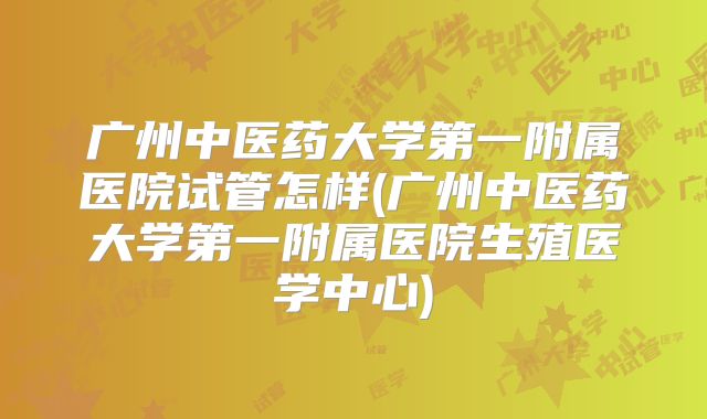 广州中医药大学第一附属医院试管怎样(广州中医药大学第一附属医院生殖医学中心)