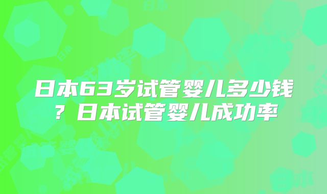 日本63岁试管婴儿多少钱？日本试管婴儿成功率