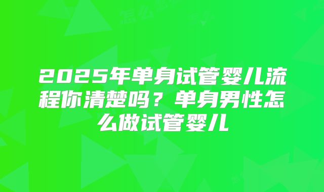 2025年单身试管婴儿流程你清楚吗?单身男性怎么做试管婴儿