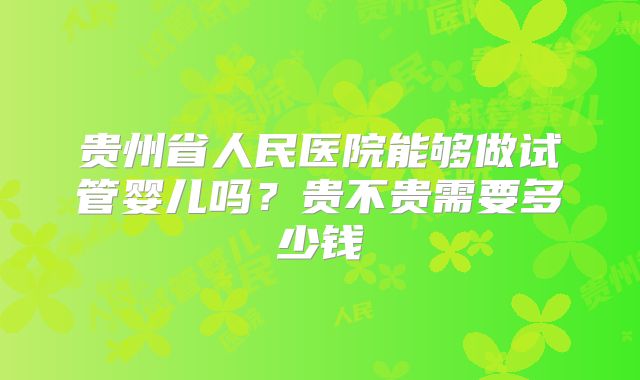 贵州省人民医院能够做试管婴儿吗?贵不贵需要多少钱