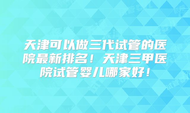 天津可以做三代试管的医院最新排名!天津三甲医院试管婴儿哪家好!
