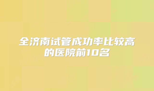 全济南试管成功率比较高的医院前10名