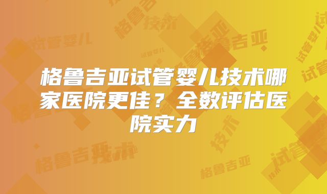 格鲁吉亚试管婴儿技术哪家医院更佳？全数评估医院实力