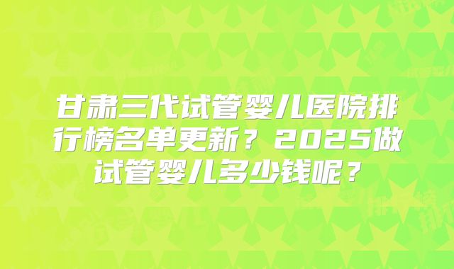甘肃三代试管婴儿医院排行榜名单更新?2025做试管婴儿多少钱呢?