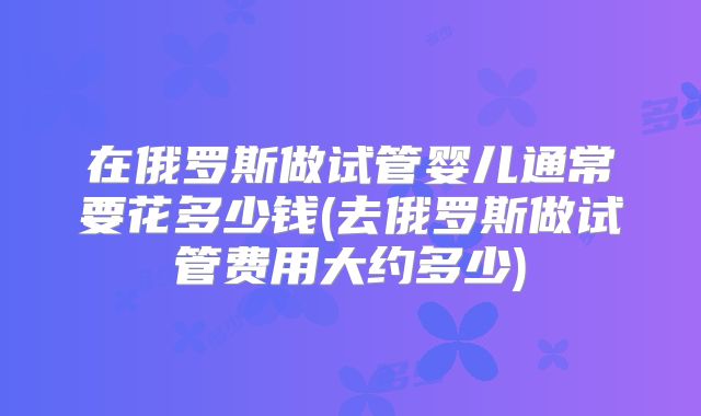在俄罗斯做试管婴儿通常要花多少钱(去俄罗斯做试管费用大约多少)