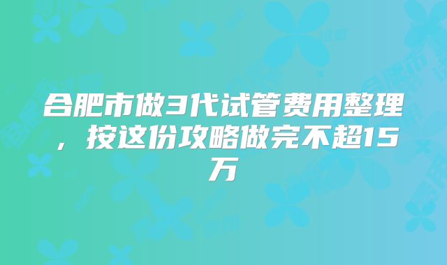 合肥市做3代试管费用整理,按这份攻略做完不超15万