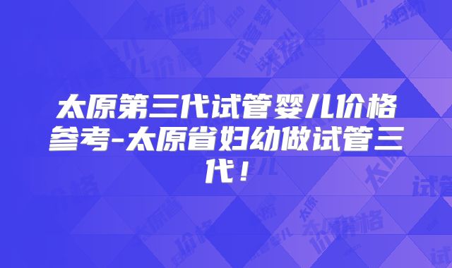 太原第三代试管婴儿价格参考-太原省妇幼做试管三代!