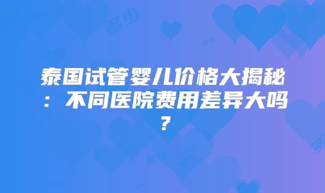 泰国试管婴儿价格大揭秘:不同医院费用差异大吗?