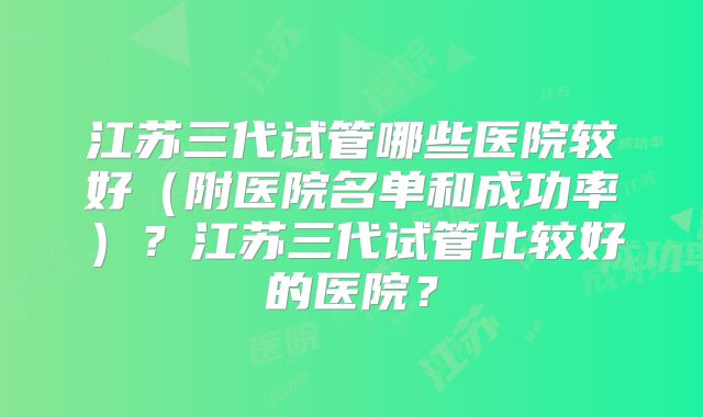 江苏三代试管哪些医院较好（附医院名单和成功率）？江苏三代试管比较好的医院？