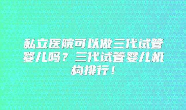 私立医院可以做三代试管婴儿吗?三代试管婴儿机构排行!