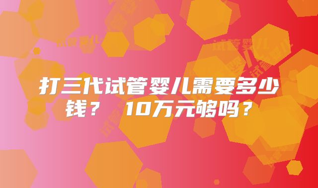 打三代试管婴儿需要多少钱? 10万元够吗?