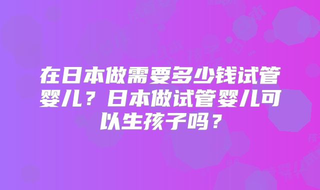 在日本做需要多少钱试管婴儿？日本做试管婴儿可以生孩子吗？