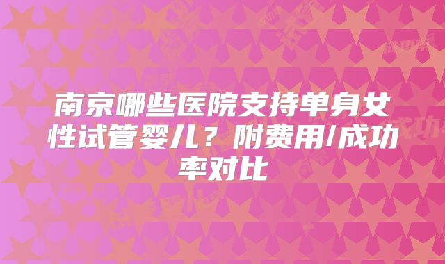 南京哪些医院支持单身女性试管婴儿？附费用/成功率对比