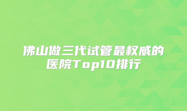 佛山做三代试管最权威的医院Top10排行