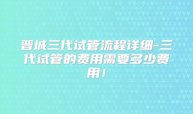 晋城三代试管流程详细-三代试管的费用需要多少费用!