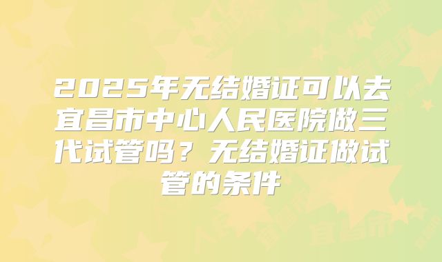 2025年无结婚证可以去宜昌市中心人民医院做三代试管吗?无结婚证做试管的条件