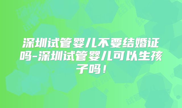 深圳试管婴儿不要结婚证吗-深圳试管婴儿可以生孩子吗!
