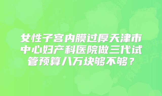 女性子宫内膜过厚天津市中心妇产科医院做三代试管预算八万块够不够?