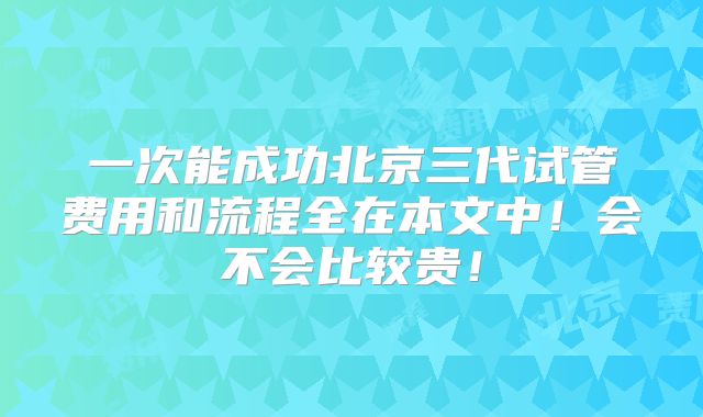 一次能成功北京三代试管费用和流程全在本文中！会不会比较贵！