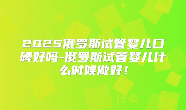 2025俄罗斯试管婴儿口碑好吗-俄罗斯试管婴儿什么时候做好！