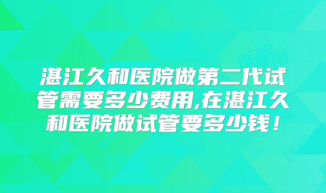 湛江久和医院做第二代试管需要多少费用,在湛江久和医院做试管要多少钱！
