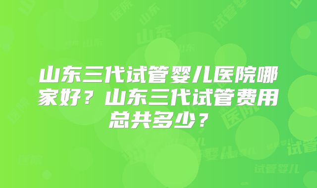 山东三代试管婴儿医院哪家好?山东三代试管费用总共多少?