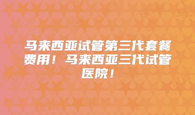 马来西亚试管第三代套餐费用！马来西亚三代试管医院！