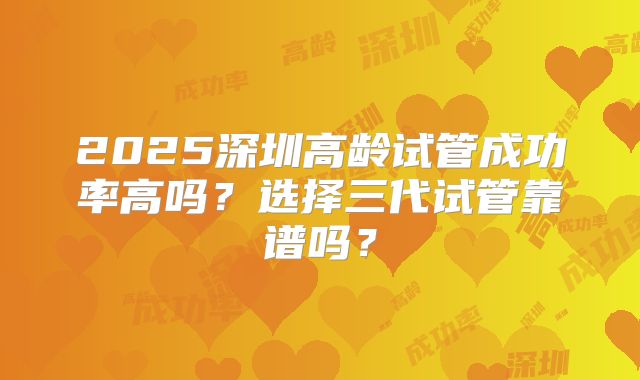 2025深圳高龄试管成功率高吗？选择三代试管靠谱吗？