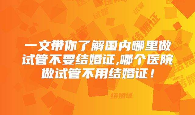 一文带你了解国内哪里做试管不要结婚证,哪个医院做试管不用结婚证!