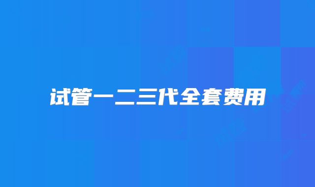 试管一二三代全套费用