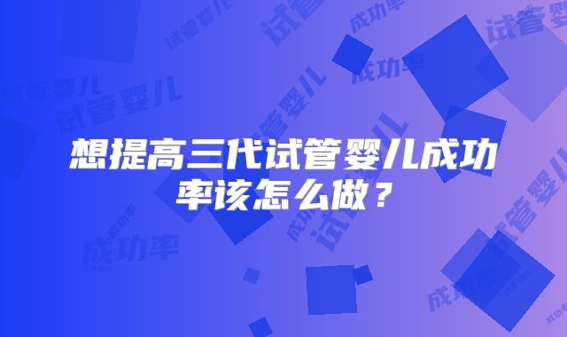 想提高三代试管婴儿成功率该怎么做?