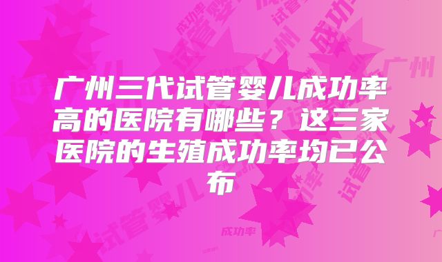 广州三代试管婴儿成功率高的医院有哪些？这三家医院的生殖成功率均已公布