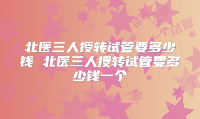 北医三人授转试管要多少钱 北医三人授转试管要多少钱一个