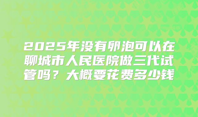 2025年没有卵泡可以在聊城市人民医院做三代试管吗？大概要花费多少钱