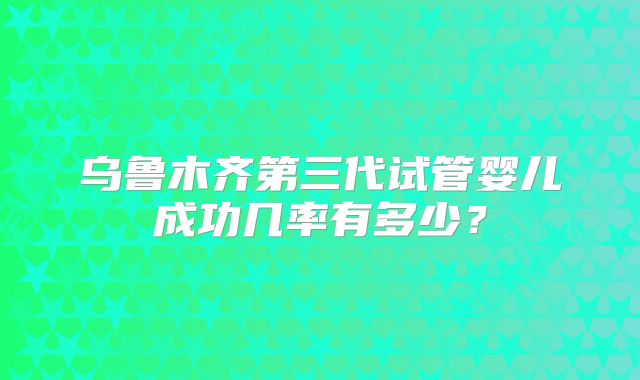 乌鲁木齐第三代试管婴儿成功几率有多少？