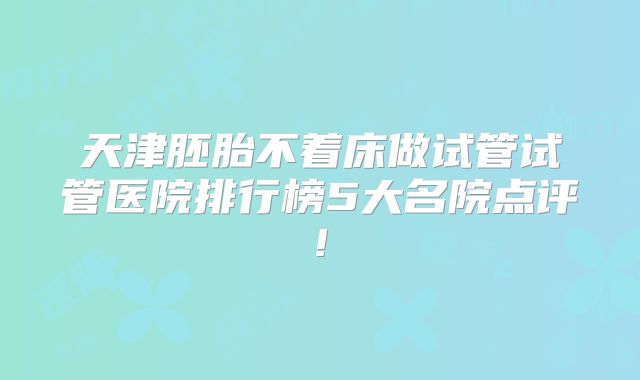 天津胚胎不着床做试管试管医院排行榜5大名院点评!
