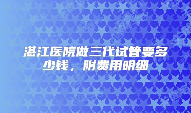 湛江医院做三代试管要多少钱,附费用明细