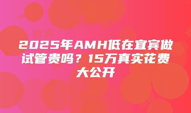 2025年AMH低在宜宾做试管贵吗？15万真实花费大公开