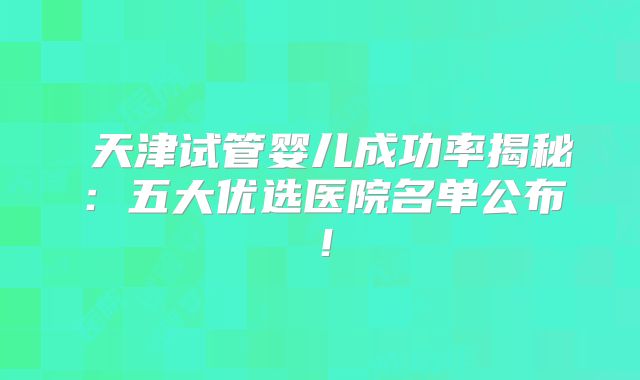 天津试管婴儿成功率揭秘:五大优选医院名单公布!