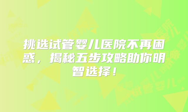 挑选试管婴儿医院不再困惑，揭秘五步攻略助你明智选择！