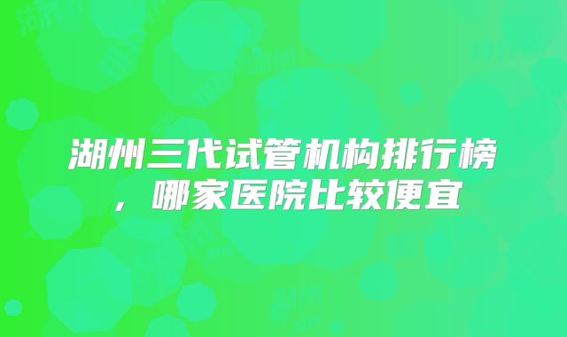 湖州三代试管机构排行榜,哪家医院比较便宜
