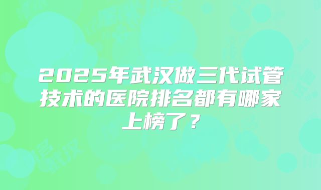 2025年武汉做三代试管技术的医院排名都有哪家上榜了？