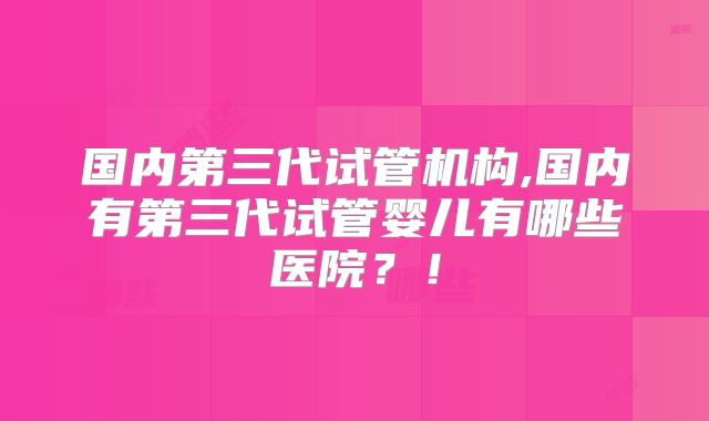 国内第三代试管机构,国内有第三代试管婴儿有哪些医院？！