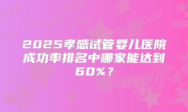2025孝感试管婴儿医院成功率排名中哪家能达到60%？