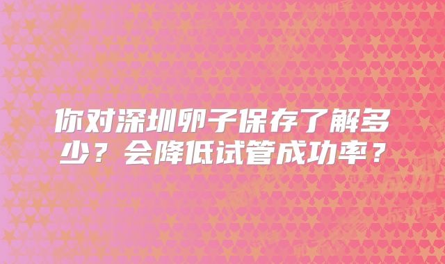 你对深圳卵子保存了解多少？会降低试管成功率？
