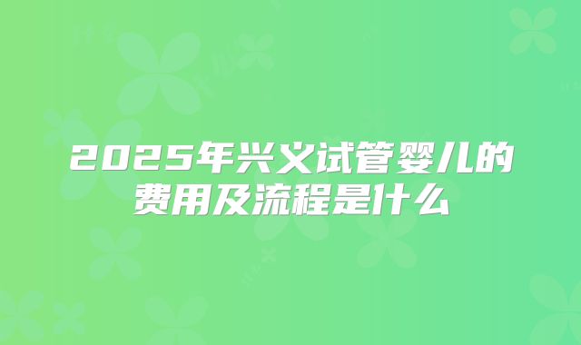 2025年兴义试管婴儿的费用及流程是什么