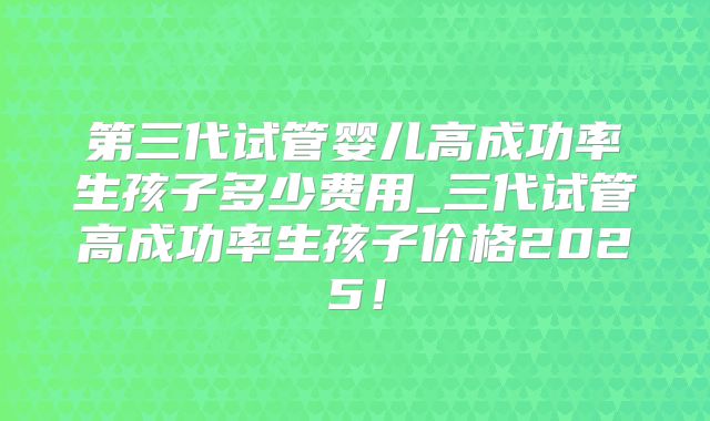 第三代试管婴儿高成功率生孩子多少费用_三代试管高成功率生孩子价格2025!