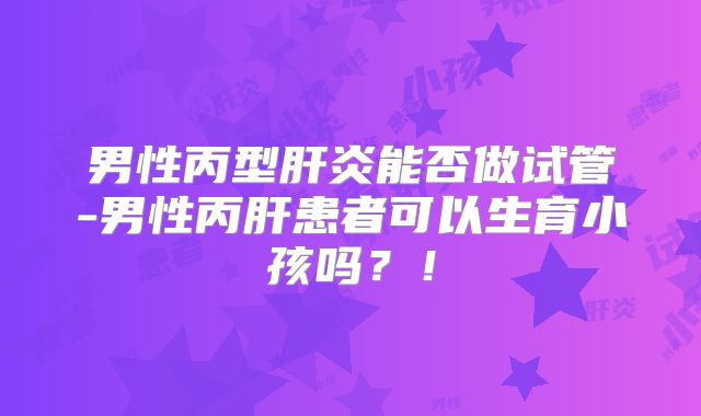 男性丙型肝炎能否做试管-男性丙肝患者可以生育小孩吗?!