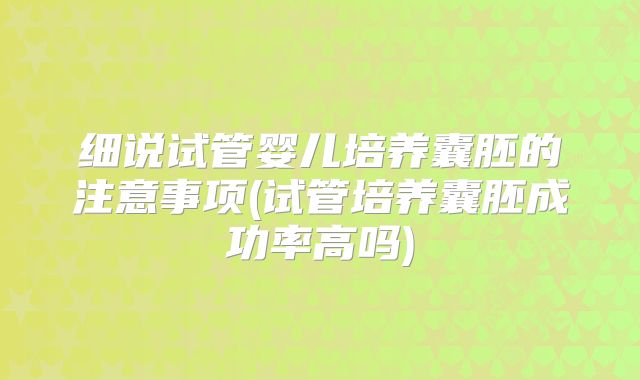 细说试管婴儿培养囊胚的注意事项(试管培养囊胚成功率高吗)