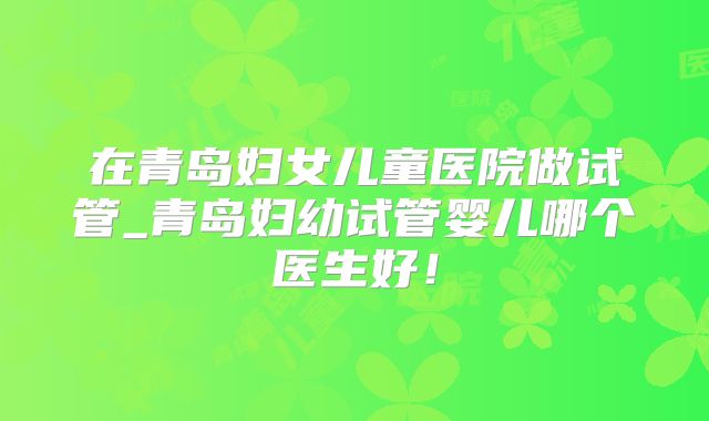 在青岛妇女儿童医院做试管_青岛妇幼试管婴儿哪个医生好！